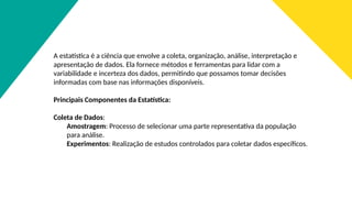 A estatística é a ciência que envolve a coleta, organização, análise, interpretação e
apresentação de dados. Ela fornece métodos e ferramentas para lidar com a
variabilidade e incerteza dos dados, permitindo que possamos tomar decisões
informadas com base nas informações disponíveis.
Principais Componentes da Estatística:
Coleta de Dados:
Amostragem: Processo de selecionar uma parte representativa da população
para análise.
Experimentos: Realização de estudos controlados para coletar dados específicos.
 
