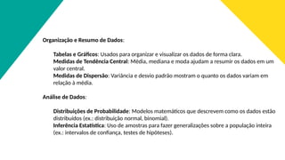 Organização e Resumo de Dados:
Tabelas e Gráficos: Usados para organizar e visualizar os dados de forma clara.
Medidas de Tendência Central: Média, mediana e moda ajudam a resumir os dados em um
valor central.
Medidas de Dispersão: Variância e desvio padrão mostram o quanto os dados variam em
relação à média.
Análise de Dados:
Distribuições de Probabilidade: Modelos matemáticos que descrevem como os dados estão
distribuídos (ex.: distribuição normal, binomial).
Inferência Estatística: Uso de amostras para fazer generalizações sobre a população inteira
(ex.: intervalos de confiança, testes de hipóteses).
 