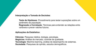 Interpretação e Tomada de Decisões:
Teste de Hipóteses: Procedimento para testar suposições sobre um
parâmetro da população.
Regressão e Correlação: Técnicas para entender as relações entre
variáveis e prever valores futuros.
Aplicações da Estatística:
Ciências: Pesquisa médica, biologia, psicologia.
Negócios: Análise de mercado, controle de qualidade.
Tecnologia: Machine learning, análise de desempenho de sistemas.
Sociedade: Pesquisas de opinião, estudos demográficos.
 