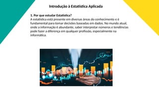 Introdução à Estatística Aplicada
1. Por que estudar Estatística?
A estatística está presente em diversas áreas do conhecimento e é
fundamental para tomar decisões baseadas em dados. No mundo atual,
onde a informação é abundante, saber interpretar números e tendências
pode fazer a diferença em qualquer profissão, especialmente na
informática.
 
