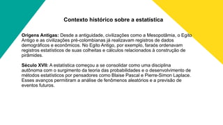Contexto histórico sobre a estatística
Origens Antigas: Desde a antiguidade, civilizações como a Mesopotâmia, o Egito
Antigo e as civilizações pré-colombianas já realizavam registros de dados
demográficos e econômicos. No Egito Antigo, por exemplo, faraós ordenavam
registros estatísticos de suas colheitas e cálculos relacionados à construção de
pirâmides.
Século XVII: A estatística começou a se consolidar como uma disciplina
autônoma com o surgimento da teoria das probabilidades e o desenvolvimento de
métodos estatísticos por pensadores como Blaise Pascal e Pierre-Simon Laplace.
Esses avanços permitiram a análise de fenômenos aleatórios e a previsão de
eventos futuros.
 