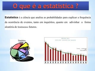 Estatística é a ciência que analisa as probabilidades para explicar a frequência
da ocorrência de eventos, tanto em inquéritos, quanto em adivinhar a forma
aleatória de fenómenos futuros.
 