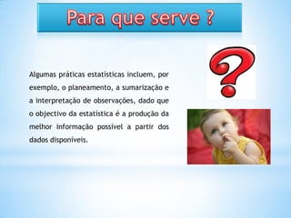 Algumas práticas estatísticas incluem, por
exemplo, o planeamento, a sumarização e
a interpretação de observações, dado que
o objectivo da estatística é a produção da
melhor informação possível a partir dos
dados disponíveis.
 
