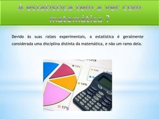 Devido às suas raízes experimentais, a estatística é geralmente
considerada uma disciplina distinta da matemática, e não um ramo dela.
 