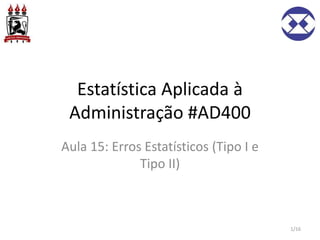 Estatística Aplicada à
Administração #AD400
Aula 15: Erros Estatísticos (Tipo I e
Tipo II)
1/16
 