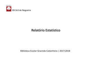 Biblioteca Escolar Gracinda Castanheira | 2017|2018
Relatório Estatístico
EB 2e3 de Nogueira
 