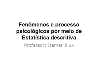 Fenômenos e processo
psicológicos por meio de
Estatística descritiva
Professor: Itamar Iliuk
 