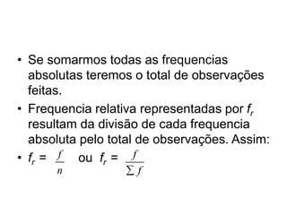 • Se somarmos todas as frequencias
absolutas teremos o total de observações
feitas.
• Frequencia relativa representadas por fr
resultam da divisão de cada frequencia
absoluta pelo total de observações. Assim:
• fr = ou fr =
f
n
f
f

 