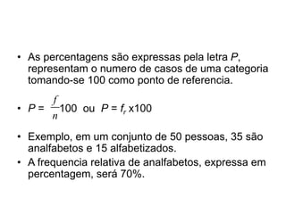 • As percentagens são expressas pela letra P,
representam o numero de casos de uma categoria
tomando-se 100 como ponto de referencia.
• P = 100 ou P = fr x100
• Exemplo, em um conjunto de 50 pessoas, 35 são
analfabetos e 15 alfabetizados.
• A frequencia relativa de analfabetos, expressa em
percentagem, será 70%.
f
n
 