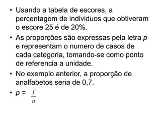 • Usando a tabela de escores, a
percentagem de individuos que obtiveram
o escore 25 é de 20%.
• As proporções são expressas pela letra p
e representam o numero de casos de
cada categoria, tomando-se como ponto
de referencia a unidade.
• No exemplo anterior, a proporção de
analfabetos seria de 0,7.
• p = f
n
 
