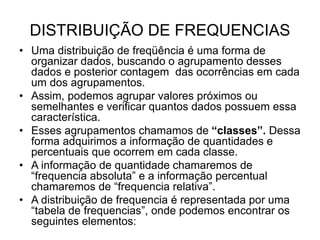 DISTRIBUIÇÃO DE FREQUENCIAS
• Uma distribuição de freqüência é uma forma de
organizar dados, buscando o agrupamento desses
dados e posterior contagem das ocorrências em cada
um dos agrupamentos.
• Assim, podemos agrupar valores próximos ou
semelhantes e verificar quantos dados possuem essa
característica.
• Esses agrupamentos chamamos de “classes”. Dessa
forma adquirimos a informação de quantidades e
percentuais que ocorrem em cada classe.
• A informação de quantidade chamaremos de
“frequencia absoluta” e a informação percentual
chamaremos de “frequencia relativa”.
• A distribuição de frequencia é representada por uma
“tabela de frequencias”, onde podemos encontrar os
seguintes elementos:
 