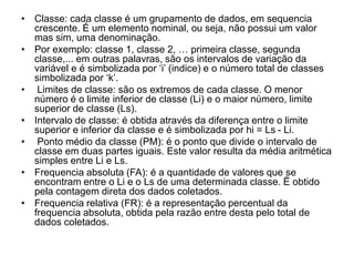 • Classe: cada classe é um grupamento de dados, em sequencia
crescente. É um elemento nominal, ou seja, não possui um valor
mas sim, uma denominação.
• Por exemplo: classe 1, classe 2, … primeira classe, segunda
classe,... em outras palavras, são os intervalos de variação da
variável e é simbolizada por ‘i’ (indice) e o número total de classes
simbolizada por ‘k’.
• Limites de classe: são os extremos de cada classe. O menor
número é o limite inferior de classe (Li) e o maior número, limite
superior de classe (Ls).
• Intervalo de classe: é obtida através da diferença entre o limite
superior e inferior da classe e é simbolizada por hi = Ls - Li.
• Ponto médio da classe (PM): é o ponto que divide o intervalo de
classe em duas partes iguais. Este valor resulta da média aritmética
simples entre Li e Ls.
• Frequencia absoluta (FA): é a quantidade de valores que se
encontram entre o Li e o Ls de uma determinada classe. Ë obtido
pela contagem direta dos dados coletados.
• Frequencia relativa (FR): é a representação percentual da
frequencia absoluta, obtida pela razão entre desta pelo total de
dados coletados.
 