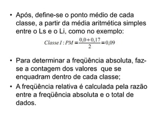 • Após, define-se o ponto médio de cada
classe, a partir da média aritmética simples
entre o Ls e o Li, como no exemplo:
• Para determinar a freqüência absoluta, faz-
se a contagem dos valores que se
enquadram dentro de cada classe;
• A freqüência relativa é calculada pela razão
entre a freqüência absoluta e o total de
dados.
 