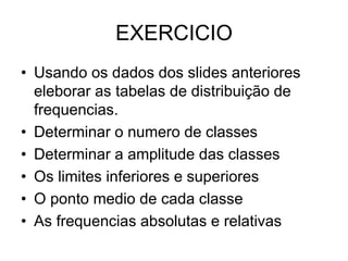 EXERCICIO
• Usando os dados dos slides anteriores
eleborar as tabelas de distribuição de
frequencias.
• Determinar o numero de classes
• Determinar a amplitude das classes
• Os limites inferiores e superiores
• O ponto medio de cada classe
• As frequencias absolutas e relativas
 