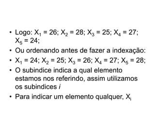 • Logo: X1 = 26; X2 = 28; X3 = 25; X4 = 27;
X5 = 24;
• Ou ordenando antes de fazer a indexação:
• X1 = 24; X2 = 25; X3 = 26; X4 = 27; X5 = 28;
• O subindice indica a qual elemento
estamos nos referindo, assim utilizamos
os subindices i
• Para indicar um elemento qualquer, Xi
 