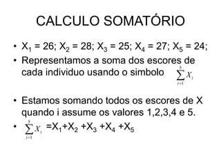 CALCULO SOMATÓRIO
• X1 = 26; X2 = 28; X3 = 25; X4 = 27; X5 = 24;
• Representamos a soma dos escores de
cada individuo usando o simbolo
• Estamos somando todos os escores de X
quando i assume os valores 1,2,3,4 e 5.
• =X1+X2 +X3 +X4 +X5
5
1
i
i
X


5
1
i
i
X


 