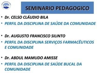 Dr. CELSO CLÁUDIO BILA PERFIL DA DISCIPLINA DE SAÚDE DA COMUNIDADE SEMINARIO PEDAGOGICO Dr. AUGUSTO FRANCISCO SILINTO  PERFIL DA DISCIPLINA SERVIÇOS FARMACÊUTICOS E COMUNIDADE Dr. ABDUL MAMUDO AMISSE  PERFIL DA DISCIPLINA DE SAÚDE BUCAL DA COMUNIDADE 