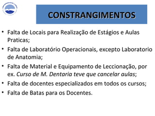 CONSTRANGIMENTOS Falta de Locais para Realização de Estágios e Aulas Praticas; Falta de Laboratório Operacionais, excepto Laboratorio de Anatomia; Falta de Material e Equipamento de Leccionação, por ex.  Curso de M. Dentaria teve que cancelar aulas ; Falta de docentes especializados em todos os cursos; Falta de Batas para os Docentes. 