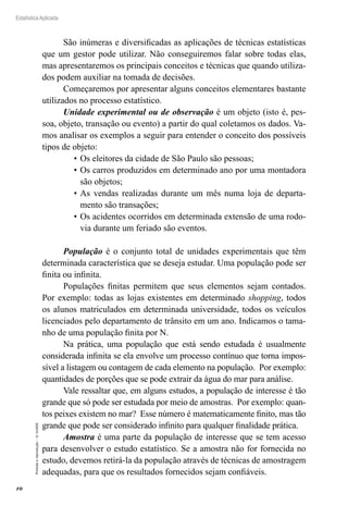 10
Estatística Aplicada
Proibida
a
reprodução
–
©
UniSEB
São inúmeras e diversificadas as aplicações de técnicas estatísticas
que um gestor pode utilizar. Não conseguiremos falar sobre todas elas,
mas apresentaremos os principais conceitos e técnicas que quando utiliza-
dos podem auxiliar na tomada de decisões.
Começaremos por apresentar alguns conceitos elementares bastante
utilizados no processo estatístico.
Unidade experimental ou de observação é um objeto (isto é, pes-
soa, objeto, transação ou evento) a partir do qual coletamos os dados. Va-
mos analisar os exemplos a seguir para entender o conceito dos possíveis
tipos de objeto:
•	Os eleitores da cidade de São Paulo são pessoas;
•	Os carros produzidos em determinado ano por uma montadora
são objetos;
•	As vendas realizadas durante um mês numa loja de departa-
mento são transações;
•	Os acidentes ocorridos em determinada extensão de uma rodo-
via durante um feriado são eventos.
População é o conjunto total de unidades experimentais que têm
determinada característica que se deseja estudar. Uma população pode ser
finita ou infinita.
Populações finitas permitem que seus elementos sejam contados.
Por exemplo: todas as lojas existentes em determinado shopping, todos
os alunos matriculados em determinada universidade, todos os veículos
licenciados pelo departamento de trânsito em um ano. Indicamos o tama-
nho de uma população finita por N.
Na prática, uma população que está sendo estudada é usualmente
considerada infinita se ela envolve um processo contínuo que torna impos-
sível a listagem ou contagem de cada elemento na população. Por exemplo:
quantidades de porções que se pode extrair da água do mar para análise.
Vale ressaltar que, em alguns estudos, a população de interesse é tão
grande que só pode ser estudada por meio de amostras. Por exemplo: quan-
tos peixes existem no mar? Esse número é matematicamente finito, mas tão
grande que pode ser considerado infinito para qualquer finalidade prática.
Amostra é uma parte da população de interesse que se tem acesso
para desenvolver o estudo estatístico. Se a amostra não for fornecida no
estudo, devemos retirá-la da população através de técnicas de amostragem
adequadas, para que os resultados fornecidos sejam confiáveis.
 