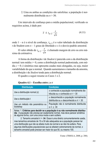 101
Distribuições Amostrais e Estimação – Capítulo 4
EAD-15-Estatística
Aplicada
–
Proibida
a
reprodução
–
©
UniSEB
2.	Uma ou ambas as condições são satisfeitas: a população é nor-
malmente distribuída ou n  30.
Um intervalo de confiança para a média populacional, verificado os
requisitos acima, é dado por:
x t
s
n
± ⋅
α/ 2
onde 1 – α é o nível de confiança, tα/ 2 é o valor tabelado da distribuição
t de Student com n – 1 graus de liberdade e s é o desvio-padrão amostral.
O valor obtido de t
s
n
α/ 2 ⋅ é chamado margem de erro ou erro má-
ximo da estimativa.
A forma da distribuição t de Student é parecida com a da distribuição
normal: tem média t = 0, como a distribuição normal padronizada, com mé-
dia z = 0; é simétrica mas apresenta caudas mais alongadas, ou seja, maior
variabilidade do que a normal. Quando aumentamos o tamanho da amostra,
a distribuição t de Student tende para a distribuição normal.
O quadro a seguir resume os Casos 1 e 2.
Quadro 4.1 – Escolha entre z e t
	 Distribuição Condições
Use a distribuição normal (z)
σ conhecido e população normalmente dis-
tribuída ou σ conhecido e n  30
Use a distribuição t
σ desconhecido e população normalmente
distribuída ou σ desconhecido e n  30
Use um método não paramétrico ou
bootstrap
População não é normalmente distribuída
e n ≤ 30
Notas: 1. Critérios para decidir se a população é ou não normalmente distribu-
ída: A população não precisa ser exatamente normal, mas deve parecer simétrica
de alguma forma, com uma única moda e sem outliers.
2. Tamanho amostral n  30: Essa é uma diretriz comumentemente usada,
mas tamanhos amostrais de 15 a 30 são adequados se a população parecer ter
uma distribuição que não se afasta muito da normal e se não há outliers. Para
algumas distribuições populacionais que se afastam extremamente da normal, o
tamanho amostral pode precisar ser maior do que 50, ou mesmo 100.
Fonte: (TRIOLA, 2008, p. 280).
(4.11)
 