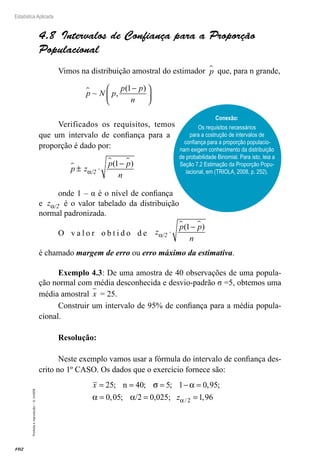 102
Estatística Aplicada
Proibida
a
reprodução
–
©
UniSEB
4.8  Intervalos de Confiança para a Proporção
Populacional
Vimos na distribuição amostral do estimador p
 que, para n grande,
p N p
p p
n
 ~ ,
( )
1−






Verificados os requisitos, temos
que um intervalo de confiança para a
proporção é dado por:
p z
p p
n
/2

 
± ⋅
−
α
( )
1
onde 1 – α é o nível de confiança
e z /2
α é o valor tabelado da distribuição
normal padronizada.
O v a l o r o b t i d o d e z
p p
n
/2
α ⋅
−
 
( )
1
é chamado margem de erro ou erro máximo da estimativa.
Exemplo 4.3: De uma amostra de 40 observações de uma popula-
ção normal com média desconhecida e desvio-padrão σ =5, obtemos uma
média amostral x = 25.
Construir um intervalo de 95% de confiança para a média popula-
cional.
Resolução:
Neste exemplo vamos usar a fórmula do intervalo de confiança des-
crito no 1º CASO. Os dados que o exercício fornece são:
x = = = − =
= =
25 40 5 1 0 95
0 05
; ; ; , ;
, ; /2 0,025;
n σ α
α α z
zα/ ,
2 1 96
=
Conexão:
Os requisitos necessários
para a costrução de intervalos de
confiança para a proporção populacio-
nam exigem conhecimento da distribuição
de probabilidade Binomial. Para isto, leia a
Seção 7.2 Estimação da Proporção Popu-
lacional, em (TRIOLA, 2008, p. 252).
 