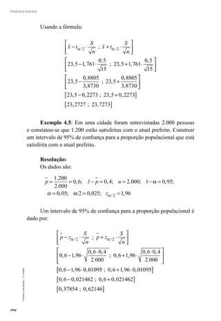 104
Estatística Aplicada
Proibida
a
reprodução
–
©
UniSEB
Usando a fórmula:
x t
S
n
x t
S
n
− ⋅ + ⋅






− ⋅ + ⋅
α α
/ /
;
, ,
,
; , ,
2 2
23 5 1 761
0 5
15
23 5 1 761
0,
,
,
,
,
; ,
,
,
,
5
15
23 5
0 8805
3 8730
23 5
0 8805
3 8730
23 5






− +






−
− +
[ ]
[ ]
0 2273 23 5 0 2273
23 2727 23 7273
, ; , ,
, ; ,
Exemplo 4.5: Em uma cidade foram entrevistadas 2.000 pessoas
e constatou-se que 1.200 estão satisfeitas com o atual prefeito. Construir
um intervalo de 95% de confiança para a proporção populacional que está
satisfeita com o atual prefeito.
Resolução:
Os dados são:
p 1 p n
 
= = − = = − =
=
1 200
2 000
0 6 0 4 2 000 1 0 95
.
.
, ; , ; . ; , ;
α
α 0
0 05 1 96
2
, ; ,
/
/2 0,025;
α α
= =
z
Um intervalo de 95% de confiança para a proporção populacional é
dado por:
p z
S
n
p z
S
n
 
− ⋅ + ⋅






− ⋅
⋅
+
α α
/ /
;
, ,
, ,
.
; ,
2 2
0 6 1 96
0 6 0 4
2 000
0 6 1,
,
, ,
.
, , , ; , , ,
96
0 6 0 4
2 000
0 6 1 96 0 01095 0 6 1 96 0 01095
⋅
⋅






− ⋅ + ⋅
[
[ ]
− +
[ ]
[ ]
0 6 0 021462 0 6 0 021462
0 57854 0 62146
, , ; , ,
, ; ,
 