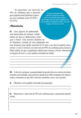 105
Distribuições Amostrais e Estimação – Capítulo 4
EAD-15-Estatística
Aplicada
–
Proibida
a
reprodução
–
©
UniSEB
Podemos interpretar este
intervalo da seguinte maneira:
entre os moradores desta cidade, a
porcentagem dos que estão satisfeitos com
o atual prefeito é estimada em 60%, com uma
margem de erro de ± 2,15%.
Se quisermos um intervalo de
95% de confiança para a porcenta-
gem populacional podemos expres-
sar este resultado como [57,85% ;
62,15%].
Atividades
01.	 Uma agência de publicidade
está interessada em estimar a idade
média em que os adolescentes come-
çam a fumar. Uma amostra aleatória de
25 fumantes, extraída de uma população nor-
mal, forneceu uma média amostral de 15 anos e um desvio-padrão amos-
tral de 1,7 ano. Construir um intervalo de 99% de confiança para estimar a
idade média em que a população adolescente começa a fumar. Determine
a margem de erro e o erro padrão estimado da média.
02.	 A fim de averiguar a popularidade da gestão da nova reitoria de deter-
minada universidade, uma amostra aleatória de 400 estudantes foi selecio-
nada e constatou-se que 45% estavam satisfeitos com a nova gestão.
a)	 Obtenha o erro padrão estimado da proporção;
b)	 Determine o intervalo de 95% de confiança para a proporção popula-
cional.
 