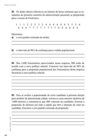 106
Estatística Aplicada
Proibida
a
reprodução
–
©
UniSEB
03.	 Os dados abaixo referem-se ao número de horas semanais que os es-
tudantes do primeiro semestre de administração passaram se preparando
para o exame de Estatística.
1 1 1 2 2 2 3 3 4 4 4 4 4 4 5 5 5 6
6 6 6 7 7 7 7 7 7 7 7 8 8 8 8 8 8
Determine:
a)	 o erro padrão estimado da média;
b)	 o intervalo de 96% de confiança para a média populacional.
04.	 Dos 1.600 funcionários entrevistados numa empresa, 880 estão de
acordo com a nova política salarial. Construir um intervalo de 98% de
confiança para a proporção populacional dos funcionários desta empresa
favoráveis à nova política salarial.
05.	 Para se avaliar a popularidade de certo candidato à próxima eleição
para prefeito de determinada cidade, extraiu-se uma amostra aleatória de
1.000 eleitores e constatou-se que 400 votariam no candidato. Estimar a
proporção de eleitores em toda a cidade que têm a intenção de votar no
candidato. Encontre o erro padrão estimado da proporção.
 