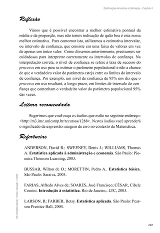 107
Distribuições Amostrais e Estimação – Capítulo 4
EAD-15-Estatística
Aplicada
–
Proibida
a
reprodução
–
©
UniSEB
Reflexão
Vimos que é possível encontrar a melhor estimativa pontual da
média e da proporção, mas não temos indicação de quão boa é esta nossa
melhor estimativa. Para contornar isto, utilizamos a estimativa intervalar,
ou intervalo de confiança, que consiste em uma faixa de valores em vez
de apenas um único valor. Como dissemos anteriormente, precisamos ser
cuidadosos para interpretar corretamente os intervalos de confiança. Na
interpretação correta, o nível de confiança se refere à taxa de sucesso do
processo em uso para se estimar o parâmetro populacional e não a chance
de que o verdadeiro valor do parâmetro esteja entre os limites do intervalo
de confiança. Por exemplo, um nível de confiança de 95% nos diz que o
processo em uso resultará, a longo prazo, em limites de intervalo de con-
fiança que contenham o verdadeiro valor do parâmetro populacional 95%
das vezes.
Leitura recomendada
Sugerimos que você ouça os áudios que estão no seguinte endereço:
http://m3.ime.unicamp.br/recursos/1288. Nestes áudios você aprenderá
o significado da expressão margem de erro no contexto da Matemática.
Referências
ANDERSON, David R.; SWEENEY, Denis J.; WILLIAMS, Thomas
A. Estatística aplicada à administração e economia. São Paulo: Pio-
neira Thomson Learning, 2003.
BUSSAB, Wilton de O.; MORETTIN, Pedro A.. Estatística básica.
São Paulo: Saraiva, 2003.
FARIAS, Alfredo Alves de; SOARES, José Francisco; CÉSAR, Cibele
Comini. Introdução à estatística. Rio de Janeiro,: LTC, 2003.
LARSON, R; FARBER, Betsy. Estatística aplicada. São Paulo: Pear-
son Prentice Hall, 2004.
 