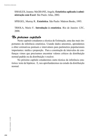 108
Estatística Aplicada
Proibida
a
reprodução
–
©
UniSEB
SMAILES, Joanne; McGRANE, Angela. Estatística aplicada à admi-
nistração com Excel. São Paulo: Atlas, 2002.
SPIEGEL, Murray R.. Estatística. São Paulo: Makron Books, 1993.
TRIOLA, Mario F.. Introdução à estatística. Rio de Janeiro: LTC,
2008.
No próximo capítulo
Neste capítulo estudamos a técnica de Estimação, uma das mais im-
portantes da inferência estatística. Usando dados amostrais, aprendemos
a obter estimativas pontuais e intervalares para parâmetros populacionais
importantes: média e proporção. Para a construção de intervalos de con-
fianças vimos que precisamos encontrar valores críticos da distribuição
normal padrão ou da distribuição t-student.
No próximo capítulo estudaremos outra técnica da inferência esta-
tística: teste de hipótese. E, nos aprofundaremos no estudo da distribuição
normal.
 
