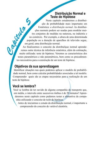 C
a
p
í
t
u
l
o
5
Distribuição Normal e
Teste de Hipótese
Neste capítulo estudaremos a distribui-
ção de probabilidade mais importante em
Estatística: a distribuição normal. As distribui-
ções normais podem ser usadas para modelar mui-
tos conjuntos de medidas na natureza, na indústria e
no comércio. Por exemplo, a altura de uma determinada
população ou a duração de aparelhos de televisão segue,
em geral, uma distribuição normal.
Ao finalizarmos o conceito da distribuilçao normal aprende-
remos outra técnica da inferência estatística, além da estimação,
muito utilizada: teste de hipótese. Veremos as características dos
testes paramétricos e não paramétricos, bem como os procedimen-
tos necessários para a construção de um teste de hipótese.
Objetivos da sua aprendizagem
Identificar situações nas quais podemos aplicar o modelo de probabili-
dade normal, bem como calcular probabilidades associadas a tal modelo.
Compreender quais são as etapas necessárias para a realização de um
teste de hipótese.
Você se lembra?
Você se lembra de ter ouvido de alguma companhia de transporte que,
em média, o intervalo entre sucessivos ônibus é de 20 minutos? Apren-
deremos neste capítulo como podemos testar a afimartiva da compa-
nhia utilizando o conceito de teste de hipótese.
Antes de iniciarmos o estudo da distribuição normal, é importante a
compreensão do conceito de variável aleatória.
 