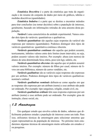 11
Conceitos Introdutórios e Técnicas de Amostragem – Capítulo 1
EAD-15-Estatística
Aplicada
–
Proibida
a
reprodução
–
©
UniSEB
Estatística Descritiva é a parte da estatística que trata da organi-
zação e do resumo do conjunto de dados por meio de gráficos, tabelas e
medidas descritivas (quantidades).
Estatística Indutiva é a parte que se destina a encontrar métodos
para tirar conclusões (ou tomar decisões) sobre a população de interesse,
geralmente, baseado em informações retiradas de uma amostra desta po-
pulação.
Variável é uma característica da unidade experimental. Vamos estu-
dar dois tipos de variáveis: quantitativas e qualitativas.
Variáveis quantitativas são aquelas cujas respostas da variável são
expressas por números (quantidades). Podemos distinguir dois tipos de
variáveis quantitativas: quantitativa contínua e discreta.
Variáveis quantitativas contínuas são aquelas que podem assumir,
teoricamente, infinitos valores entre dois limites (num intervalo), ou seja,
podem assumir valores não inteiros. Por exemplo: altura (em metros) de
alunos de uma determinada faixa etária, peso (em kg), salário, etc.
Variáveis quantitativas discretas são aquelas que só podem assumir
valores inteiros. Por exemplo: número de filhos por casal, número de li-
vros em uma biblioteca, número de carros vendidos, etc.
Variáveis qualitativas são as variáveis cujas respostas são expressas
por um atributo. Podemos distinguir dois tipos de variáveis qualitativas:
nominal e ordinal.
Variáveis qualitativas nominais definem-se como aquelas em que
as respostas são expressas por um atributo (nome) e esse atributo não pode
ser ordenado. Por exemplo: tipo sanguíneo, religião, estado civil, etc.
Variáveis qualitativas ordinais têm suas respostas expressas por um
atributo (nome) e esse atributo pode ser ordenado. Por exemplo: grau de
instrução, classe social, etc.
1.3  Amostragem
Em qualquer estudo que envolva coleta de dados, sabemos que di-
ficilmente podemos estudar a população de interesse como um todo. Para
isso, utilizamos técnicas de amostragem para selecionar amostras que
sejam representativas da população de interesse. No próximo item estu-
daremos algumas técnicas de amostragem muito utilizadas em estudos e/
ou pesquisas.
 