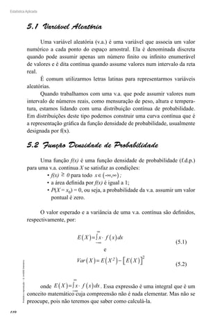 110
Estatística Aplicada
Proibida
a
reprodução
–
©
UniSEB
Interativo
5.1  Variável Aleatória
Uma variável aleatória (v.a.) é uma variável que associa um valor
numérico a cada ponto do espaço amostral. Ela é denominada discreta
quando pode assumir apenas um número finito ou infinito enumerável
de valores e é dita contínua quando assume valores num intervalo da reta
real.
É comum utilizarmos letras latinas para representarmos variáveis
aleatórias.
Quando trabalhamos com uma v.a. que pode assumir valores num
intervalo de números reais, como mensuração de peso, altura e tempera-
tura, estamos lidando com uma distribuição contínua de probabilidade.
Em distribuições deste tipo podemos construir uma curva contínua que é
a representação gráfica da função densidade de probabilidade, usualmente
designada por f(x).
5.2  Função Densidade de Probabilidade
Uma função f(x) é uma função densidade de probabilidade (f.d.p.)
para uma v.a. contínua X se satisfaz as condições:
•	f(x) ≥ 0 para todo x∈ ∞ ∞
( )
- , ;
•	a área definida por f(x) é igual a 1;
•	P(X = x0) = 0, ou seja, a probabilidade da v.a. assumir um valor
pontual é zero.
O valor esperado e a variância de uma v.a. contínua são definidos,
respectivamente, por:
E X x f x dx
Var X E X E X
2
( )= ∫ ⋅ ( )
( )= ( )− ( )

 

−∞
∞
e
2
onde E X x f x dx
( )= ∫ ⋅ ( )
−∞
∞
. Essa expressão é uma integral que é um
conceito matemático cuja compreensão não é nada elementar. Mas não se
preocupe, pois não teremos que saber como calculá-la.
(5.1)
(5.2)
 