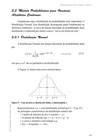 111
Distribuição Normal e Teste de Hipótese – Capítulo 5
EAD-15-Estatística
Aplicada
–
Proibida
a
reprodução
–
©
UniSEB
5.3  Modelo Probabilístico para Variáveis
Aleatórias Contínuas
Estudaremos aqui a distribuição de probabilidade mais importante: A
Distribuição Normal. Esta distribuição desempenha papel fundamental na
Inferência Estatística. A curva da função densidade de probabilidade desta
distribuição é conhecida por muitos como a “curva em forma de sino”.
5.3.1  Distribuição Normal
A Distribuição Normal tem função densidade de probabilidade dada
por
f x
2
x
x
( ) = − ∞ ∞
( )
1
σ π
µ σ
exp- -
2
2
2
/ ,
em que μ e σ2 são os parâmetros da distribuição.
A Figura 11 ilustra uma curva normal típica:
µ − σ µ µ + σ x
Figura 11 – f.d.p. de uma v.a. Normal com média μ e desvio-padrão σ.
Representaremos v.a.´s com distribuição normal por X ~ N (μ, σ2).
As principais características da distribuição normal são:
•	o ponto de máximo de f(x) é o ponto x = μ ;
•	os pontos de inflexão são: x = μ + σ e x = μ – σ;
•	a curva é simétrica com relação a μ;
•	f(x) → 0 quando x → ±∞.
(5.3)
 