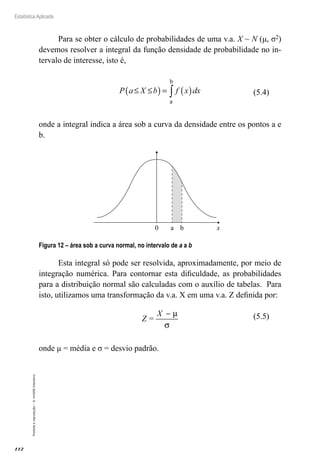 112
Estatística Aplicada
Proibida
a
reprodução
–
©
UniSEB
Interativo
Para se obter o cálculo de probabilidades de uma v.a. X ~ N (μ, σ2)
devemos resolver a integral da função densidade de probabilidade no in-
tervalo de interesse, isto é,
P a X b f x dx
≤ ≤
( ) = ( )
∫
a
b
onde a integral indica a área sob a curva da densidade entre os pontos a e
b.
0 x
a b
Figura 12 – área sob a curva normal, no intervalo de a a b
Esta integral só pode ser resolvida, aproximadamente, por meio de
integração numérica. Para contornar esta dificuldade, as probabilidades
para a distribuição normal são calculadas com o auxílio de tabelas. Para
isto, utilizamos uma transformação da v.a. X em uma v.a. Z definida por:
Z =
X − µ
σ
onde μ = média e σ = desvio padrão.
(5.4)
(5.5)
 