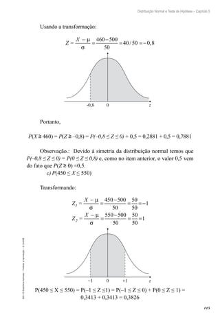 115
Distribuição Normal e Teste de Hipótese – Capítulo 5
EAD-15-Estatística
Aplicada
–
Proibida
a
reprodução
–
©
UniSEB
Usando a transformação:
Z =
X −
=
−
= =−
µ
σ
460 500
50
40 50 0 8
/ ,
-0,8 0 z
Portanto,
P(X ≥ 460) = P(Z ≥ –0,8) = P(–0,8 ≤ Z ≤ 0) + 0,5 = 0,2881 + 0,5 = 0,7881
Observação.: Devido à simetria da distribuição normal temos que
P(–0,8 ≤ Z ≤ 0) = P(0 ≤ Z ≤ 0,8) e, como no item anterior, o valor 0,5 vem
do fato que P(Z ≥ 0) =0,5.
c)	P(450 ≤ X ≤ 550)
Transformando:
Z =
X
Z =
X
1
2
−
=
−
= =−
−
=
−
= =
µ
σ
µ
σ
450 500
50
50
50
1
550 500
50
50
50
1
−1 0 +1 z
P(450 ≤ X ≤ 550) = P(–1 ≤ Z ≤1) = P(–1 ≤ Z ≤ 0) + P(0 ≤ Z ≤ 1) =
0,3413 + 0,3413 = 0,3826
 