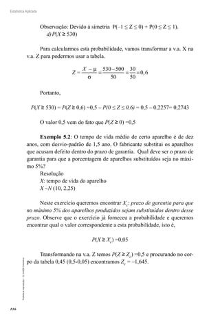 116
Estatística Aplicada
Proibida
a
reprodução
–
©
UniSEB
Interativo
Observação: Devido à simetria P(–1 ≤ Z ≤ 0) + P(0 ≤ Z ≤ 1).
d)	P(X ≥ 530)
Para calcularmos esta probabilidade, vamos transformar a v.a. X na
v.a. Z para podermos usar a tabela.
Z =
X −
=
−
= =
µ
σ
530 500
50
30
50
0 6
,
Portanto,
P(X ≥ 530) = P(Z ≥ 0,6) =0,5 – P(0 ≤ Z ≤ 0,6) = 0,5 – 0,2257= 0,2743
O valor 0,5 vem do fato que P(Z ≥ 0) =0,5
Exemplo 5.2: O tempo de vida médio de certo aparelho é de dez
anos, com desvio-padrão de 1,5 ano. O fabricante substitui os aparelhos
que acusam defeito dentro do prazo de garantia. Qual deve ser o prazo de
garantia para que a porcentagem de aparelhos substituídos seja no máxi-
mo 5%?
Resolução
X: tempo de vida do aparelho
X ~N (10, 2,25)
Neste exercício queremos encontrar Xc: prazo de garantia para que
no máximo 5% dos aparelhos produzidos sejam substituídos dentro desse
prazo. Observe que o exercício já forneceu a probabilidade e queremos
encontrar qual o valor correspondente a esta probabilidade, isto é,
P(X ≥ Xc) =0,05
Transformando na v.a. Z temos P(Z ≥ Zc) =0,5 e procurando no cor-
po da tabela 0,45 (0,5-0,05) encontramos Zc = –1,645.
 