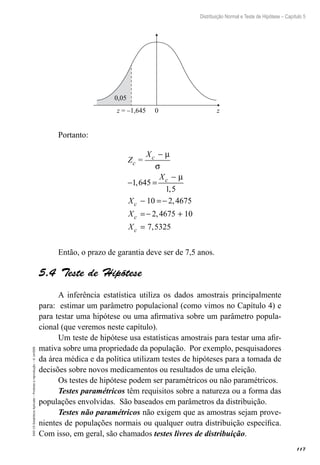117
Distribuição Normal e Teste de Hipótese – Capítulo 5
EAD-15-Estatística
Aplicada
–
Proibida
a
reprodução
–
©
UniSEB
z = –1,645 0 z
0,05
Portanto:
Z =
X
X
X
X
X
c
c
c
c
c
c
−
− =
−
− =−
=− +
=
µ
σ
µ
1 645
1 5
10 2 4675
2 4675 10
7 5325
,
,
,
,
,
Então, o prazo de garantia deve ser de 7,5 anos.
5.4  Teste de Hipótese
A inferência estatística utiliza os dados amostrais principalmente
para: estimar um parâmetro populacional (como vimos no Capítulo 4) e
para testar uma hipótese ou uma afirmativa sobre um parâmetro popula-
cional (que veremos neste capítulo).
Um teste de hipótese usa estatísticas amostrais para testar uma afir-
mativa sobre uma propriedade da população. Por exemplo, pesquisadores
da área médica e da política utilizam testes de hipóteses para a tomada de
decisões sobre novos medicamentos ou resultados de uma eleição.
Os testes de hipótese podem ser paramétricos ou não paramétricos.
Testes paramétricos têm requisitos sobre a natureza ou a forma das
populações envolvidas. São baseados em parâmetros da distribuição.
Testes não paramétricos não exigem que as amostras sejam prove-
nientes de populações normais ou qualquer outra distribuição específica.
Com isso, em geral, são chamados testes livres de distribuição.
 