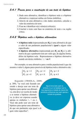 118
Estatística Aplicada
Proibida
a
reprodução
–
©
UniSEB
Interativo
5.4.1  Passos para a construção de um teste de hipótese
1.	Dada uma afirmativa, identificar a hipótese nula e a hipótese
alternativa e expressar ambas em forma simbólica;
2.	Através de uma afirmativa e dos dados amostrais, calcular o
valor da estatística de teste.
3.	Fixar α e identificar o(s) valor(es) crítico(s).
4.	Concluir o teste com base na estatística de teste e na região
crítica.
5.4.2  Hipótese nula e hipótese alternativa
•	A hipótese nula (representada por H0) é uma afirmativa de que
o valor de um parâmetro populacional é igual a algum valor
especificado.
•	A hipótese alternativa (representada por H1 ou Ha) é a afir-
mativa de que o parâmetro tem um valor que, de alguma forma,
difere da hipótese nula. Representamos a hipótese alternativa
usando um destes símbolos: ,  ou ≠.
Por exemplo, se uma afirmativa para a média populacional é que ela
assume o valor k, alguns pares possíveis de hipótese nula e alternativa são:
H k
H k
H k
H k
H k
H k
0
1
0
1
0
1
:
:
:
:
:
:
µ
µ
µ
µ
µ
µ
=




=




=
≠



Segundo (TRIOLA, 2008,
p. 309), “se você está fazendo um
estudo e deseja usar um teste de
hipótese para apoiar sua afirmati-
va, esta deve ser escrita de modo
a se tornar a hipótese alternati-
va. (e deve ser expressa usando
apenas os símbolos ,  ou ≠.
Você não pode usar um teste de
hipótese para apoiar uma afirmativa
de que um parâmetro seja igual a al-
gum valor específico”.
Alguns livros texto usam os
símbolos ≤ ou ≥ na hipótese nula H0,
mas seguiremos a notação da maioria dos
periódicos profissionais que usam apenas o
símbolo de igualdade.
 