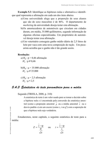 119
Distribuição Normal e Teste de Hipótese – Capítulo 5
EAD-15-Estatística
Aplicada
–
Proibida
a
reprodução
–
©
UniSEB
Exemplo 5.3: Identifique as hipóteses nulas e alternativa e identifi-
que qual representa a afirmação em cada um dos itens abaixo.
a)	Uma universidade alega que a proporção de seus alunos
que são do sexo masculino é de 46%. O departamento de
marketing da universidade deseja testar esta afirmação.
b)	Os amortecedores de automóveis que circulam em cidades
duram, em média, 35.000 quilômetros, segundo informação de
algumas oficinas especializadas. Um proprietário de automó-
vel deseja testar essa afirmação.
c)	Um veterinário conseguiu ganho médio diário de 2,5 litros de
leite por vaca com uma nova composição de ração. Um pecu-
arista acredita que o ganho não é tão grande assim.
Resolução:
a)	H0 : p = 0,46 afirmação
H1 : p ≠ 0,46
b)	H0 : μ = 35.000 afirmação
H1 : μ ≠ 35.000
c)	H0 : μ = 2,5 afirmação
H1 : μ  2,5
5.4.3  Estatística de teste paramétrico para a média
Segundo (TRIOLA, 2008, p. 310)
A estatística de teste é um valor usado para se tomar a decisão sobre
a hipótese nula e é encontrada pela conversão da estatística amos-
tral (como a proporção amostral p
 ou a média amostral x ou o
desvio padrão s) em um escore (como z, t ou χ2) com a suposição de
que a hipótese nula seja verdadeira.
Estudaremos, neste capítulo, a seguinte estatística de teste para a
média:
Z
x
n
t
x
n
=
−
=
−
µ
σ
µ
ou
s
 