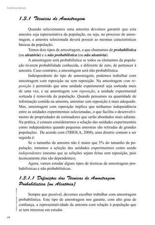 12
Estatística Aplicada
Proibida
a
reprodução
–
©
UniSEB
1.3.1  Técnicas de Amostragem
Quando selecionamos uma amostra devemos garantir que esta
amostra seja representativa da população, ou seja, no processo de amos-
tragem, a amostra selecionada deverá possuir as mesmas características
básicas da população.
Temos dois tipos de amostragem, a que chamamos de probabilística
(ou aleatória) e a não probabilística (ou não aleatória).
A amostragem será probabilística se todos os elementos da popula-
ção tiverem probabilidade conhecida, e diferente de zero, de pertencer à
amostra. Caso contrário, a amostragem será não probabilística.
Indenpendente do tipo de amostragem, podemos trabalhar com
amostragem com reposição ou sem reposição. Na amostragem com re-
posição é permitido que uma unidade experimental seja sorteada mais
de uma vez, e na amostragem sem reposição, a unidade experimental
sorteada é removida da população. Quando pensamos na quantidade de
informação contida na amostra, amostrar sem reposição é mais adequado.
Mas, amostragem com reposição implica que tenhamos independência
entre as unidades experimentais selecionadas, o que facilita o desenvolvi-
mento de propriedades de estimadores que serão abordados mais adiante.
Na prática, é comum considerarmos a selação das unidades experimentais
como independentes quando pequenas amostras são retiradas de grandes
populações. De acordo com (TRIOLA, 2008), uma diretriz comum a ser
seguida é:
Se o tamanho da amostra não é maior que 5% do tamanho da po-
pulação, tratamos a seleção das unidades experimentais como sendo
independentes (mesmo que as seleções sejam feitas sem reposição, pois
tecnicamente elas são dependentes).
Agora, vamos estudar alguns tipos de técnicas de amostragens pro-
babilísticas e não probabilísticas.
1.3.1.1  Definições das Técnicas de Amostragem
Probabilística (ou Aleatória)
Sempre que possível, devemos escolher trabalhar com amostragem
probabilística. Este tipo de amostragem nos garante, com alto grau de
confiança, a representatividade da amostra com relação à população que
se tem interesse em estudar.
 
