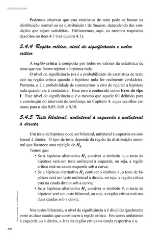 120
Estatística Aplicada
Proibida
a
reprodução
–
©
UniSEB
Interativo
Podemos observar que esta estatística de teste pode se basear na
distribuição normal ou na distribuição t de Student, dependendo das con-
dições que sejam satisfeitas. Utilizaremos, aqui, os mesmos requisitos
descritos no item 4.7 (ver quadro 4.1).
5.4.4  Região crítica, nível de significância e valor
crítico
A região crítica é composta por todos os valores da estatística de
teste que nos fazem rejeitar a hipótese nula.
O nível de significância (α) é a probabilidade da estatística de teste
cair na região crítica quando a hipótese nula for realmente verdadeira.
Portanto, α é a probabilidade de cometermos o erro de rejeitar a hipótese
nula quando ela é verdadeira. Esse erro é conhecido como Erro do tipo
I. Este nível de significância α é o mesmo que aquele foi definido para
a construção do intervalo de confiança no Capítulo 4, cujas escolhas co-
muns para α são 0,05; 0,01 e 0,10.
5.4.5  Teste bilateral, unilateral à esquerda e unilateral
à direita
Um teste de hipótese pode ser bilateral, unilateral à esquerda ou uni-
lateral à direita. O tipo de teste depende da região da distribuição amos-
tral que favorece uma rejeição de H0
Temos que:
•	Se a hipótese alternativa H1 contiver o símbolo , o teste de
hipótese será um teste unilateral à esquerda, ou seja, a região
crítica está na cauda esquerda sob a curva;
•	Se a hipótese alternativa H1 contiver o símbolo , o teste de hi-
pótese será um teste unilateral à direita, ou seja, a região crítica
está na cauda direita sob a curva;
•	Se a hipótese alternativa H1 contiver o símbolo ≠, o teste de
hipótese será um teste bilateral, ou seja, a região crítica está nas
duas caudas sob a curva;
Nos testes bilaterais, o nível de significância α é dividido igualmente
entre as duas caudas que constituem a região crítica. Em testes unilaterais
à esquerda ou à direita, a área da região crítica na cauda respectiva é α.
 