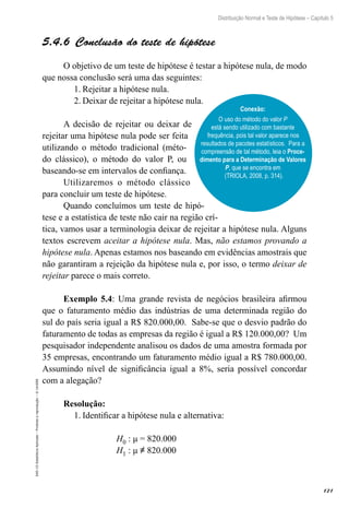 121
Distribuição Normal e Teste de Hipótese – Capítulo 5
EAD-15-Estatística
Aplicada
–
Proibida
a
reprodução
–
©
UniSEB
5.4.6  Conclusão do teste de hipótese
O objetivo de um teste de hipótese é testar a hipótese nula, de modo
que nossa conclusão será uma das seguintes:
1.	Rejeitar a hipótese nula.
2.	Deixar de rejeitar a hipótese nula.
A decisão de rejeitar ou deixar de
rejeitar uma hipótese nula pode ser feita
utilizando o método tradicional (méto-
do clássico), o método do valor P, ou
baseando-se em intervalos de confiança.
Utilizaremos o método clássico
para concluir um teste de hipótese.
Quando concluímos um teste de hipó-
tese e a estatística de teste não cair na região crí-
tica, vamos usar a terminologia deixar de rejeitar a hipótese nula. Alguns
textos escrevem aceitar a hipótese nula. Mas, não estamos provando a
hipótese nula. Apenas estamos nos baseando em evidências amostrais que
não garantiram a rejeição da hipótese nula e, por isso, o termo deixar de
rejeitar parece o mais correto.
Exemplo 5.4: Uma grande revista de negócios brasileira afirmou
que o faturamento médio das indústrias de uma determinada região do
sul do país seria igual a R$ 820.000,00. Sabe-se que o desvio padrão do
faturamento de todas as empresas da região é igual a R$ 120.000,00? Um
pesquisador independente analisou os dados de uma amostra formada por
35 empresas, encontrando um faturamento médio igual a R$ 780.000,00.
Assumindo nível de significância igual a 8%, seria possível concordar
com a alegação?
Resolução:
1.	Identificar a hipótese nula e alternativa:
H0 : μ = 820.000
H1 : μ ≠ 820.000
Conexão:
O uso do método do valor P
está sendo utilizado com bastante
frequência, pois tal valor aparece nos
resultados de pacotes estatísticos. Para a
compreensão de tal método, leia o Proce-
dimento para a Determinação de Valores
P, que se encontra em
(TRIOLA, 2008, p. 314).
 