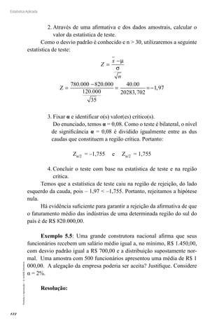 122
Estatística Aplicada
Proibida
a
reprodução
–
©
UniSEB
Interativo
2.	Através de uma afirmativa e dos dados amostrais, calcular o
valor da estatística de teste.
Como o desvio padrão é conhecido e n  30, utilizaremos a seguinte
estatística de teste:
Z
x
n
=
−
=
−
= =−
µ
σ
Z
780.000
35
820 000
120 000
40 00
20283 702
1 97
.
.
.
,
,
3.	Fixar α e identificar o(s) valor(es) crítico(s).
Do enunciado, temos α = 0,08. Como o teste é bilateral, o nível
de significância α = 0,08 é dividido igualmente entre as dus
caudas que constituem a região crítica. Portanto:
Zα/2 = –1,755 e Zα/2 = 1,755
4.	Concluir o teste com base na estatística de teste e na região
crítica.
Temos que a estatística de teste caiu na região de rejeição, do lado
esquerdo da cauda, pois – 1,97  –1,755. Portanto, rejeitamos a hipótese
nula.
Há evidência suficiente para garantir a rejeição da afirmativa de que
o faturamento médio das indústrias de uma determinada região do sul do
país é de R$ 820.000,00.
Exemplo 5.5: Uma grande construtora nacional afirma que seus
funcionários recebem um salário médio igual a, no mínimo, R$ 1.450,00,
com desvio padrão igual a R$ 700,00 e a distribuição supostamente nor-
mal. Uma amostra com 500 funcionários apresentou uma média de R$ 1
000,00. A alegação da empresa poderia ser aceita? Justifique. Considere
α = 2%.
Resolução:	
 