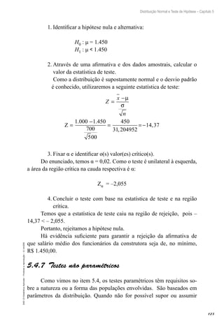 123
Distribuição Normal e Teste de Hipótese – Capítulo 5
EAD-15-Estatística
Aplicada
–
Proibida
a
reprodução
–
©
UniSEB
1.	Identificar a hipótese nula e alternativa:
H0 : μ = 1.450
H1 : μ  1.450
2.	Através de uma afirmativa e dos dados amostrais, calcular o
valor da estatística de teste.
Como a distribuição é supostamente normal e o desvio padrão
é conhecido, utilizaremos a seguinte estatística de teste:
Z
x
n
=
−
=
−
= =−
µ
σ
Z
1.000
5
1 450
700
00
450
31 204952
14 37
.
,
,
3.	Fixar α e identificar o(s) valor(es) crítico(s).
Do enunciado, temos α = 0,02. Como o teste é unilateral à esquerda,
a área da região crítica na cauda respectiva é α:
Zα = –2,055
4.	Concluir o teste com base na estatística de teste e na região
crítica.
Temos que a estatística de teste caiu na região de rejeição, pois –
14,37  – 2,055.
Portanto, rejeitamos a hipótese nula.
Há evidência suficiente para garantir a rejeição da afirmativa de
que salário médio dos funcionários da construtora seja de, no mínimo,
R$ 1.450,00.
5.4.7  Testes não paramétricos
Como vimos no item 5.4, os testes paramétricos têm requisitos so-
bre a natureza ou a forma das populações envolvidas. São baseados em
parâmetros da distribuição. Quando não for possível supor ou assumir
 