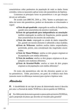 124
Estatística Aplicada
Proibida
a
reprodução
–
©
UniSEB
Interativo
características sobre parâmetros da população de onde os dados foram
extraídos, torna-se necessário aplicar testes não paramétricos de hipótese.
Listaremos os principais testes na paramétricos e em que situação
devem ser utilizados.
De acordo com (BRUNI, 2010, p. 256), “dentre os principais mo-
delos de testes não parmétricos, podem ser destacados os relacionados a
seguir:
a)	Teste do qui-quadrado: empregado na análise de frequências,
quando uma característica da amostra é analisada;
b)	Teste do qui-quadrado para independência ou associação:
também empregado na análise de frequências, porém quando
duas características da amostra são analisadas;
c)	Teste dos sinais: empregado no estudo de dados emparelha-
dos, quando um mesmo elemento é submetido a duas medidas;
d)	Teste de Wilcoxon: também analisa dados emparelhados,
permitindo, porém, uma consideração das magnitudes encon-
tradas;
e)	Teste de Mann-Whitney: analisa se dois grupos originam-se
de populações com médias diferentes;
f)	Teste da mediana: analisa se dois grupos originam-se de po-
pulações com medianas diferentes;
g)	Teste de Kruskal-Wallis: analisa se mais de dois grupos
originam-se de populações com médias diferentes”.
Os testes não paramétricos não são tão eficientes quanto os tes-
tes paramétricos. Então, precisamos, em geral, de evidência mais forte
(amostra maior ou diferenças maiores) para rejeitar a hipótese nula.
Atividades
01.	 A durabilidade de um tipo de pneu de determinada marca é descrita
por uma v.a.Normal de média 70.000 km e desvio-padrão de 9.000 km.
a)	 Seofabricantedestamarcagaranteospneuspelosprimeiros50.000km,
qual a proporção de pneus que deverão ser trocados pela garantia?
 