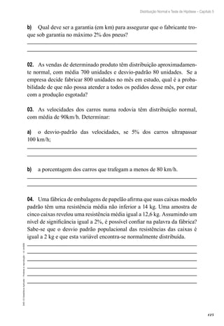 125
Distribuição Normal e Teste de Hipótese – Capítulo 5
EAD-15-Estatística
Aplicada
–
Proibida
a
reprodução
–
©
UniSEB
b)	 Qual deve ser a garantia (em km) para assegurar que o fabricante tro-
que sob garantia no máximo 2% dos pneus?
02.	 As vendas de determinado produto têm distribuição aproximadamen-
te normal, com média 700 unidades e desvio-padrão 80 unidades. Se a
empresa decide fabricar 800 unidades no mês em estudo, qual é a proba-
bilidade de que não possa atender a todos os pedidos desse mês, por estar
com a produção esgotada?
03.	 As velocidades dos carros numa rodovia têm distribuição normal,
com média de 90km/h. Determinar:
a)	 o desvio-padrão das velocidades, se 5% dos carros ultrapassar
100 km/h;
b)	 a porcentagem dos carros que trafegam a menos de 80 km/h.
04.	 Uma fábrica de embalagens de papelão afirma que suas caixas modelo
padrão têm uma resistência média não inferior a 14 kg. Uma amostra de
cinco caixas revelou uma resistência média igual a 12,6 kg. Assumindo um
nível de significância igual a 2%, é possível confiar na palavra da fábrica?
Sabe-se que o desvio padrão populacional das resistências das caixas é
igual a 2 kg e que esta variável encontra-se normalmente distribuída.
 