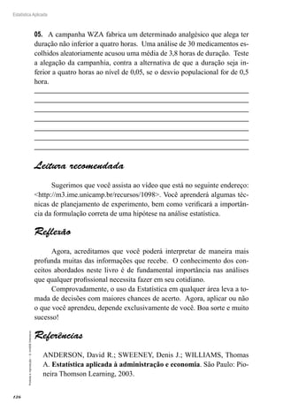 126
Estatística Aplicada
Proibida
a
reprodução
–
©
UniSEB
Interativo
05.	 A campanha WZA fabrica um determinado analgésico que alega ter
duração não inferior a quatro horas. Uma análise de 30 medicamentos es-
colhidos aleatoriamente acusou uma média de 3,8 horas de duração. Teste
a alegação da campanhia, contra a alternativa de que a duração seja in-
ferior a quatro horas ao nível de 0,05, se o desvio populacional for de 0,5
hora.
Leitura recomendada
Sugerimos que você assista ao vídeo que está no seguinte endereço:
http://m3.ime.unicamp.br/recursos/1098. Você aprenderá algumas téc-
nicas de planejamento de experimento, bem como verificará a importân-
cia da formulação correta de uma hipótese na análise estatística.
Reflexão
Agora, acreditamos que você poderá interpretar de maneira mais
profunda muitas das informações que recebe. O conhecimento dos con-
ceitos abordados neste livro é de fundamental importância nas análises
que qualquer profissional necessita fazer em seu cotidiano.
Comprovadamente, o uso da Estatística em qualquer área leva a to-
mada de decisões com maiores chances de acerto. Agora, aplicar ou não
o que você aprendeu, depende exclusivamente de você. Boa sorte e muito
sucesso!
Referências
ANDERSON, David R.; SWEENEY, Denis J.; WILLIAMS, Thomas
A. Estatística aplicada à administração e economia. São Paulo: Pio-
neira Thomson Learning, 2003.
 