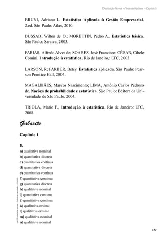 127
Distribuição Normal e Teste de Hipótese – Capítulo 5
EAD-15-Estatística
Aplicada
–
Proibida
a
reprodução
–
©
UniSEB
BRUNI, Adriano L. Estatística Aplicada à Gestão Empresarial.
2.ed. São Paulo: Atlas, 2010.
BUSSAB, Wilton de O.; MORETTIN, Pedro A.. Estatística básica.
São Paulo: Saraiva, 2003.
FARIAS, Alfredo Alves de; SOARES, José Francisco; CÉSAR, Cibele
Comini. Introdução à estatística. Rio de Janeiro,: LTC, 2003.
LARSON, R; FARBER, Betsy. Estatística aplicada. São Paulo: Pear-
son Prentice Hall, 2004.
MAGALHÃES, Marcos Nascimento; LIMA, Antônio Carlos Pedroso
de. Noções de probabilidade e estatística. São Paulo: Editora da Uni-
versidade de São Paulo, 2004.
TRIOLA, Mario F.. Introdução à estatística. Rio de Janeiro: LTC,
2008.
Gabarito
Capítulo 1
1.	
a) qualitativa nominal
b) quantitativa discreta
c) quantitativa contínua
d) quantitativa discreta
e) quantitativa contínua
f) quantitativa contínua
g) quantitativa discreta
h) qualitativa nominal
i) quantitativa contínua
j) quantitativa contínua
k) qualitativa ordinal
l) qualitativa ordinal
m) qualitativa nominal
n) qualitativa nominal
 