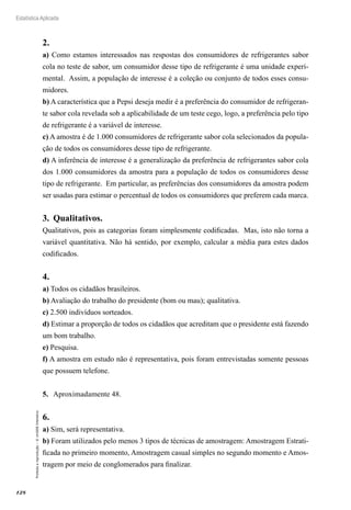 128
Estatística Aplicada
Proibida
a
reprodução
–
©
UniSEB
Interativo
2.	
a) Como estamos interessados nas respostas dos consumidores de refrigerantes sabor
cola no teste de sabor, um consumidor desse tipo de refrigerante é uma unidade experi-
mental. Assim, a população de interesse é a coleção ou conjunto de todos esses consu-
midores.
b) A característica que a Pepsi deseja medir é a preferência do consumidor de refrigeran-
te sabor cola revelada sob a aplicabilidade de um teste cego, logo, a preferência pelo tipo
de refrigerante é a variável de interesse.
c) A amostra é de 1.000 consumidores de refrigerante sabor cola selecionados da popula-
ção de todos os consumidores desse tipo de refrigerante.
d) A inferência de interesse é a generalização da preferência de refrigerantes sabor cola
dos 1.000 consumidores da amostra para a população de todos os consumidores desse
tipo de refrigerante. Em particular, as preferências dos consumidores da amostra podem
ser usadas para estimar o percentual de todos os consumidores que preferem cada marca.
3.	 Qualitativos.
Qualitativos, pois as categorias foram simplesmente codificadas. Mas, isto não torna a
variável quantitativa. Não há sentido, por exemplo, calcular a média para estes dados
codificados.
4.	
a) Todos os cidadãos brasileiros.
b) Avaliação do trabalho do presidente (bom ou mau); qualitativa.
c) 2.500 indivíduos sorteados.
d) Estimar a proporção de todos os cidadãos que acreditam que o presidente está fazendo
um bom trabalho.
e) Pesquisa.
f) A amostra em estudo não é representativa, pois foram entrevistadas somente pessoas
que possuem telefone.
5.	 Aproximadamente 48.
6.	
a) Sim, será representativa.
b) Foram utilizados pelo menos 3 tipos de técnicas de amostragem: Amostragem Estrati-
ficada no primeiro momento, Amostragem casual simples no segundo momento e Amos-
tragem por meio de conglomerados para finalizar.
 